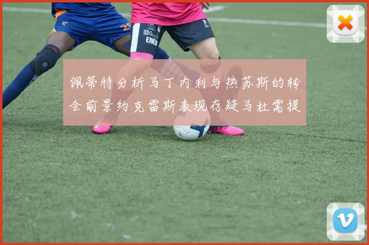 佩蒂特分析马丁内利与热苏斯的转会前景约克雷斯表现存疑马杜需提升才能留队