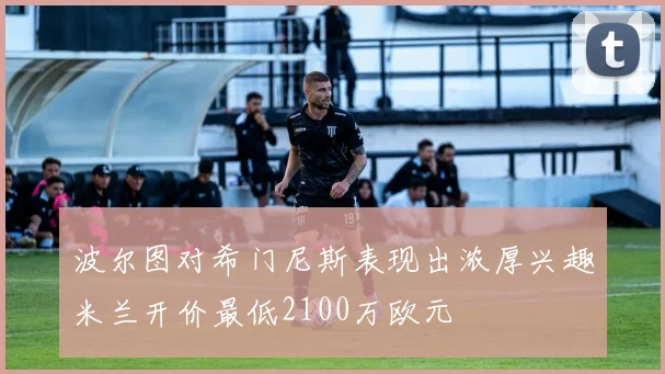 波尔图对希门尼斯表现出浓厚兴趣米兰开价最低2100万欧元