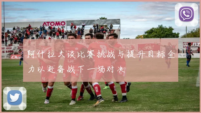 阿什拉夫谈比赛挑战与提升目标全力以赴备战下一场对决