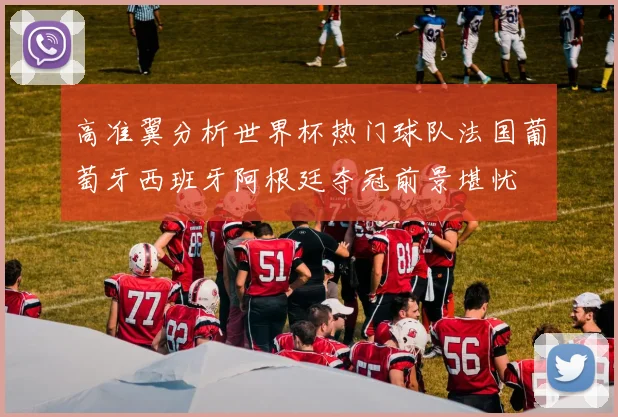 高准翼分析世界杯热门球队法国葡萄牙西班牙阿根廷夺冠前景堪忧