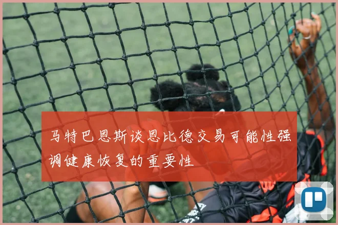 马特巴恩斯谈恩比德交易可能性强调健康恢复的重要性
