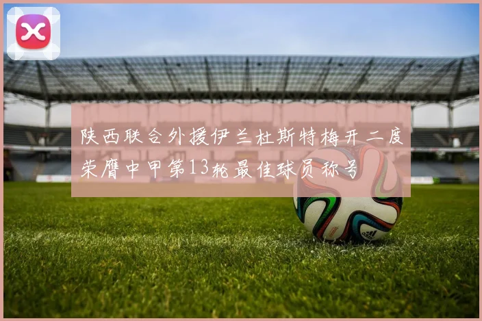 陕西联合外援伊兰杜斯特梅开二度荣膺中甲第13轮最佳球员称号