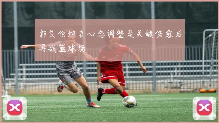 郭艾伦坦言心态调整是关键伤愈后再战篮球场