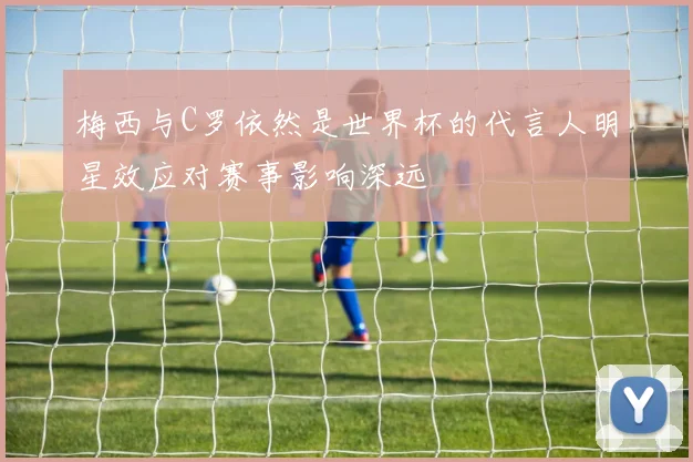梅西与C罗依然是世界杯的代言人明星效应对赛事影响深远