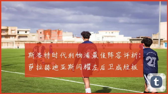 斯洛特时代利物浦最佳阵容评析：萨拉赫迪亚斯闪耀左后卫成短板