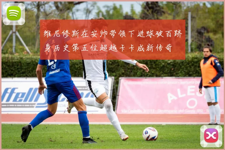 维尼修斯在安帅带领下进球破百跻身历史第五位超越卡卡成新传奇