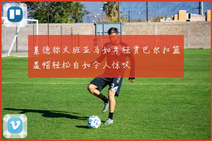 基德称文班亚马如年轻贾巴尔扣篮盖帽轻松自如令人惊叹