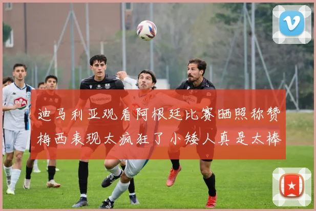 迪马利亚观看阿根廷比赛晒照称赞梅西表现太疯狂了小矮人真是太棒了
