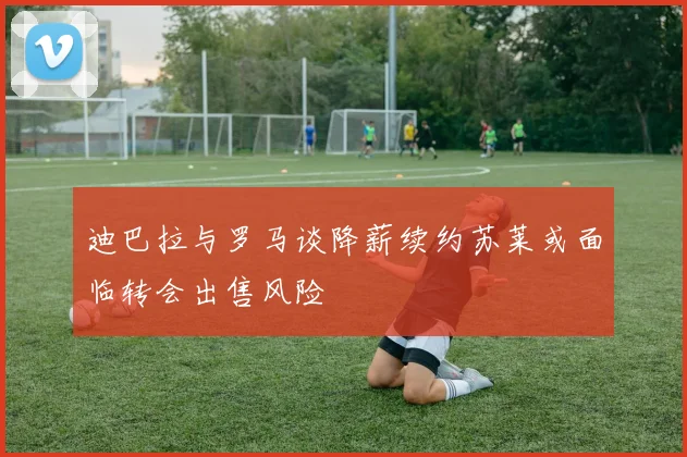 迪巴拉与罗马谈降薪续约苏莱或面临转会出售风险