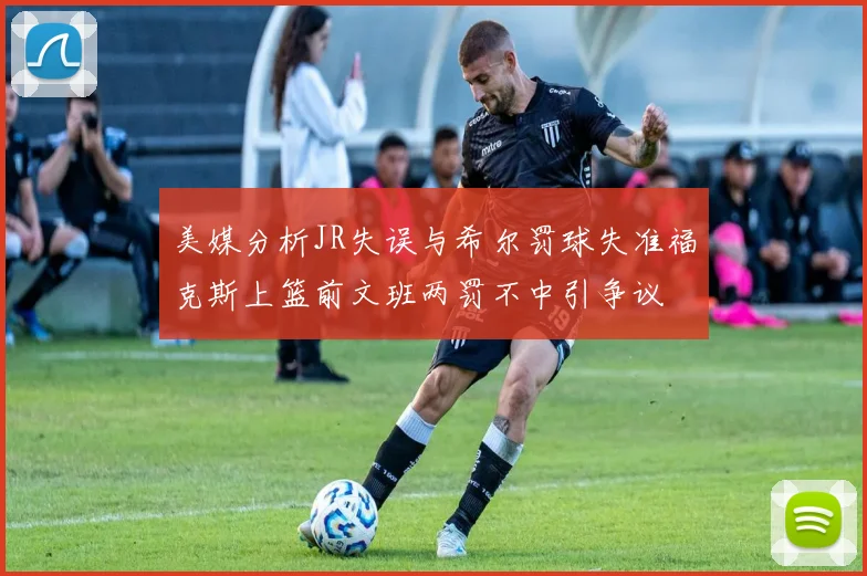 美媒分析JR失误与希尔罚球失准福克斯上篮前文班两罚不中引争议