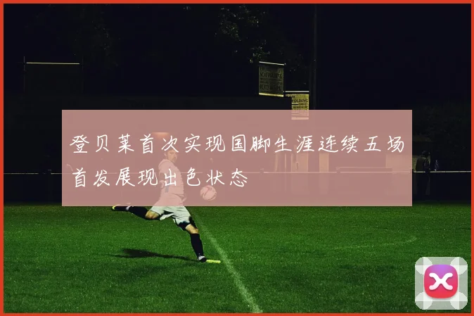 登贝莱首次实现国脚生涯连续五场首发展现出色状态